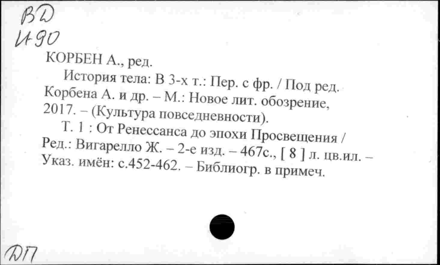 ﻿изо
КОРБЕН А., ред.
История тела: В 3-х т.: Пер. с фр. / Под ред. Корбена А. и др. - М.: Новое лит. обозрение, 2017. - (Культура повседневности).
Т. 1 : От Ренессанса до эпохи Просвещения / Ред.: Вигарелло Ж. - 2-е изд. - 467с., [ 8 ] л. цв.ил. -Указ, имён: с.452-462. - Библиогр. в примем.